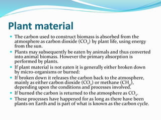 Plant material
 The carbon used to construct biomass is absorbed from the
atmosphere as carbon dioxide (CO2) by plant life, using energy
from the sun.
 Plants may subsequently be eaten by animals and thus converted
into animal biomass. However the primary absorption is
performed by plants.
 If plant material is not eaten it is generally either broken down
by micro-organisms or burned:
 If broken down it releases the carbon back to the atmosphere,
mainly as either carbon dioxide (CO2) or methane (CH4),
depending upon the conditions and processes involved.
 If burned the carbon is returned to the atmosphere as CO2.
 These processes have happened for as long as there have been
plants on Earth and is part of what is known as the carbon cycle.
 