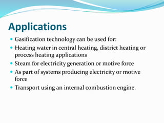 Applications
 Gasification technology can be used for:
 Heating water in central heating, district heating or
process heating applications
 Steam for electricity generation or motive force
 As part of systems producing electricity or motive
force
 Transport using an internal combustion engine.
 