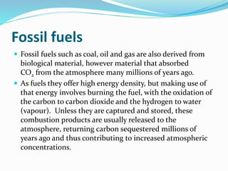 Fossil fuels
 Fossil fuels such as coal, oil and gas are also derived from
biological material, however material that absorbed
CO2 from the atmosphere many millions of years ago.
 As fuels they offer high energy density, but making use of
that energy involves burning the fuel, with the oxidation of
the carbon to carbon dioxide and the hydrogen to water
(vapour). Unless they are captured and stored, these
combustion products are usually released to the
atmosphere, returning carbon sequestered millions of
years ago and thus contributing to increased atmospheric
concentrations.
 
