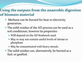 Using the outputs from the anaerobic digestion
of biomass material
 Methane can be burned for heat or electricity
generation.
 The solid residue of the AD process can be used as a
soil conditioner, however its properties:
 Will depend on the AD feedstock used
 May or may not contain useful levels of nitrate or
phosphate
 May be contaminated with heavy metals.
 The solid residue can, alternatively, be burned as a
fuel, or gasified.
 