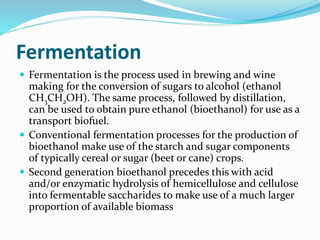 Fermentation
 Fermentation is the process used in brewing and wine
making for the conversion of sugars to alcohol (ethanol
CH3CH2OH). The same process, followed by distillation,
can be used to obtain pure ethanol (bioethanol) for use as a
transport biofuel.
 Conventional fermentation processes for the production of
bioethanol make use of the starch and sugar components
of typically cereal or sugar (beet or cane) crops.
 Second generation bioethanol precedes this with acid
and/or enzymatic hydrolysis of hemicellulose and cellulose
into fermentable saccharides to make use of a much larger
proportion of available biomass
 