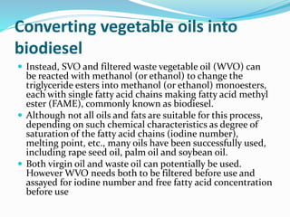 Converting vegetable oils into
biodiesel
 Instead, SVO and filtered waste vegetable oil (WVO) can
be reacted with methanol (or ethanol) to change the
triglyceride esters into methanol (or ethanol) monoesters,
each with single fatty acid chains making fatty acid methyl
ester (FAME), commonly known as biodiesel.
 Although not all oils and fats are suitable for this process,
depending on such chemical characteristics as degree of
saturation of the fatty acid chains (iodine number),
melting point, etc., many oils have been successfully used,
including rape seed oil, palm oil and soybean oil.
 Both virgin oil and waste oil can potentially be used.
However WVO needs both to be filtered before use and
assayed for iodine number and free fatty acid concentration
before use
 