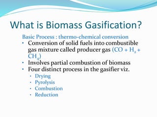 Basic Process : therm0-chemical conversion
• Conversion of solid fuels into combustible
gas mixture called producer gas (CO + H2 +
CH4)
• Involves partial combustion of biomass
• Four distinct process in the gasifier viz.
• Drying
• Pyrolysis
• Combustion
• Reduction
What is Biomass Gasification?
 