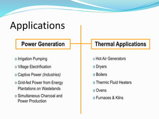 Applications
Power Generation Thermal Applications
o Irrigation Pumping
o Village Electrification
o Captive Power (Industries)
o Grid-fed Power from Energy
Plantations on Wastelands
o Simultaneous Charcoal and
Power Production
o Hot Air Generators
o Dryers
o Boilers
o Thermic Fluid Heaters
o Ovens
o Furnaces & Kilns
 