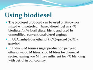 Using biodiesel
 The biodiesel produced can be used on its own or
mixed with petroleum based diesel fuel as a 5%
biodiesel/95% fossil diesel blend and used by
unmodified, conventional diesel engines
 In USA, anhydrous ethanol (10%)+petrol (90%)~
gasohol
 In India 18 M tonnes sugar production per year,
ethanol ~1700 M litres, 1200 M litres for chemical
sector, leaving 500 M litres sufficient for 5% blending
with petrol in our country
 