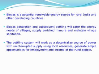  Biogas is a potential renewable energy source for rural India and
other developing countries.
 Biogas generation and subsequent bottling will cater the energy
needs of villages, supply enriched manure and maintain village
sanitation.
 The bottling system will work as a decentralize source of power
with uninterrupted supply using local resources, generate ample
opportunities for employment and income of the rural people.
 