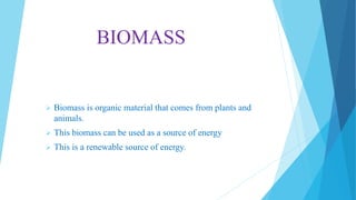 BIOMASS
 Biomass is organic material that comes from plants and
animals.
 This biomass can be used as a source of energy
 This is a renewable source of energy.
 