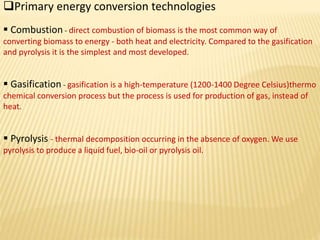 Primary energy conversion technologies
Combustion - direct combustion of biomass is the most common way of
converting biomass to energy - both heat and electricity. Compared to the gasification
and pyrolysis it is the simplest and most developed.
Gasification - gasification is a high-temperature (1200-1400 Degree Celsius)thermo
chemical conversion process but the process is used for production of gas, instead of
heat.
Pyrolysis - thermal decomposition occurring in the absence of oxygen. We use
pyrolysis to produce a liquid fuel, bio-oil or pyrolysis oil.