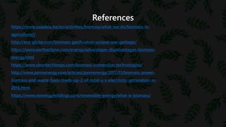 References
https://www.usaideia.ba/en/activities/biomass/what-we-do/biomass-in-
agriculture//
http://eco-globe.com/biomass-gasification-unique-use-garbage/
https://www.eartheclipse.com/energy/advantages-disadvantages-biomass-
energy.html
https://www.cleantechloops.com/biomass-conversion-technologies/
http://www.pennenergy.com/articles/pennenergy/2017/11/biomass-power-
biomass-and-waste-fuels-made-up-2-of-total-u-s-electricity-generation-in-
2016.html
https://www.reenergyholdings.com/renewable-energy/what-is-biomass/
 