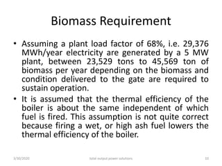 Biomass Requirement
• Assuming a plant load factor of 68%, i.e. 29,376
MWh/year electricity are generated by a 5 MW
plant, between 23,529 tons to 45,569 ton of
biomass per year depending on the biomass and
condition delivered to the gate are required to
sustain operation.
• It is assumed that the thermal efficiency of the
boiler is about the same independent of which
fuel is fired. This assumption is not quite correct
because firing a wet, or high ash fuel lowers the
thermal efficiency of the boiler.
3/30/2020 total output power solutions 10
 