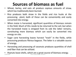 Sources of biomass as fuel
• Wheat, barley, and oats all produce copious amounts of straw,
which has traditionally been burned.
• Rice produces both straw in the fields and rice husks at the
processing plant; both of these can be conveniently and easily
converted into energy.
• When maize is harvested, significant quantities of biomass remain
in the field. Much of this needs to be returned to the soil, but when
the harvested maize is stripped from its cob the latter remains,
constituting more biomass which can easily be converted into
energy on-site.
• Sugar cane harvesting leaves harvest “trash” in the fields, while
processing produces fibrous bagasse. The latter is a valuable source
of energy.
• Harvesting and processing of coconuts produces quantities of shell
and fiber that can be utilized.
• Peanuts leave shells, which are a great source of biomass energy.
3/30/2020 total output power solutions 3
 