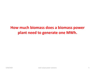 How much biomass does a biomass power
plant need to generate one MWh.
3/30/2020 total output power solutions 5
 