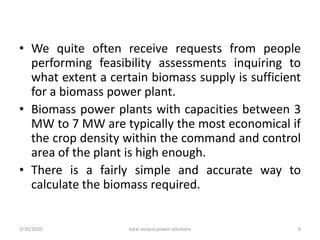 • We quite often receive requests from people
performing feasibility assessments inquiring to
what extent a certain biomass supply is sufficient
for a biomass power plant.
• Biomass power plants with capacities between 3
MW to 7 MW are typically the most economical if
the crop density within the command and control
area of the plant is high enough.
• There is a fairly simple and accurate way to
calculate the biomass required.
3/30/2020 total output power solutions 6
 