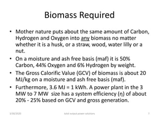 Biomass Required
• Mother nature puts about the same amount of Carbon,
Hydrogen and Oxygen into any biomass no matter
whether it is a husk, or a straw, wood, water lilly or a
nut.
• On a moisture and ash free basis (maf) it is 50%
Carbon, 44% Oxygen and 6% Hydrogen by weight.
• The Gross Calorific Value (GCV) of biomass is about 20
MJ/kg on a moisture and ash free basis (maf).
• Furthermore, 3.6 MJ = 1 kWh. A power plant in the 3
MW to 7 MW size has a system efficiency (η) of about
20% - 25% based on GCV and gross generation.
3/30/2020 total output power solutions 7
 