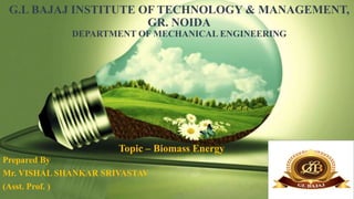 G.L BAJAJ INSTITUTE OF TECHNOLOGY & MANAGEMENT,
GR. NOIDA
DEPARTMENT OF MECHANICAL ENGINEERING
Prepared By
Mr. VISHAL SHANKAR SRIVASTAV
(Asst. Prof. ) 1
Topic – Biomass Energy
 