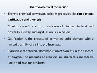 Thermo-chemical conversion
• Thermo-chemical conversion includes processes like combustion,
gasification and pyrolysis.
• Combustion refers to the conversion of biomass to heat and
power by directly burning it, as occurs in boilers.
• Gasification is the process of converting solid biomass with a
limited quantity of air into producer gas.
• Pyrolysis is the thermal decomposition of biomass in the absence
of oxygen. The products of pyrolysis are charcoal, condensable
liquid and gaseous products.
 