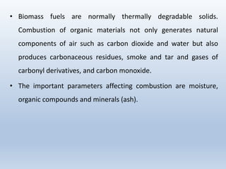 • Biomass fuels are normally thermally degradable solids.
Combustion of organic materials not only generates natural
components of air such as carbon dioxide and water but also
produces carbonaceous residues, smoke and tar and gases of
carbonyl derivatives, and carbon monoxide.
• The important parameters affecting combustion are moisture,
organic compounds and minerals (ash).
 