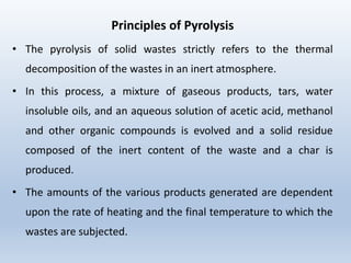 Principles of Pyrolysis
• The pyrolysis of solid wastes strictly refers to the thermal
decomposition of the wastes in an inert atmosphere.
• In this process, a mixture of gaseous products, tars, water
insoluble oils, and an aqueous solution of acetic acid, methanol
and other organic compounds is evolved and a solid residue
composed of the inert content of the waste and a char is
produced.
• The amounts of the various products generated are dependent
upon the rate of heating and the final temperature to which the
wastes are subjected.
 