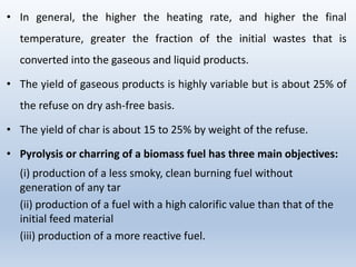 • In general, the higher the heating rate, and higher the final
temperature, greater the fraction of the initial wastes that is
converted into the gaseous and liquid products.
• The yield of gaseous products is highly variable but is about 25% of
the refuse on dry ash-free basis.
• The yield of char is about 15 to 25% by weight of the refuse.
• Pyrolysis or charring of a biomass fuel has three main objectives:
(i) production of a less smoky, clean burning fuel without
generation of any tar
(ii) production of a fuel with a high calorific value than that of the
initial feed material
(iii) production of a more reactive fuel.
 
