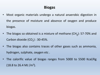 Biogas
• Most organic materials undergo a natural anaerobic digestion in
the presence of moisture and absence of oxygen and produce
biogas.
• The biogas so obtained is a mixture of methane (CH4): 57-70% and
Carbon dioxide (CO2) : 30-45%.
• The biogas also contains traces of other gases such as ammonia,
hydrogen, sulphate, oxygen etc .
• The calorific value of biogas ranges from 5000 to 5500 Kcal/Kg
(18.8 to 26.4 MJ /m3).
 
