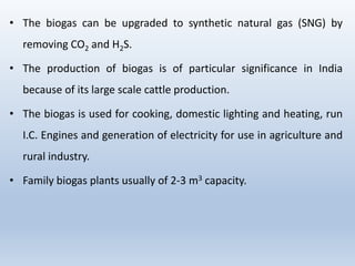 • The biogas can be upgraded to synthetic natural gas (SNG) by
removing CO2 and H2S.
• The production of biogas is of particular significance in India
because of its large scale cattle production.
• The biogas is used for cooking, domestic lighting and heating, run
I.C. Engines and generation of electricity for use in agriculture and
rural industry.
• Family biogas plants usually of 2-3 m3 capacity.
 