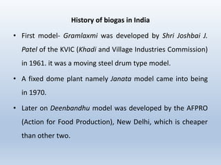 History of biogas in India
• First model- Gramlaxmi was developed by Shri Joshbai J.
Patel of the KVIC (Khadi and Village Industries Commission)
in 1961. it was a moving steel drum type model.
• A fixed dome plant namely Janata model came into being
in 1970.
• Later on Deenbandhu model was developed by the AFPRO
(Action for Food Production), New Delhi, which is cheaper
than other two.
 