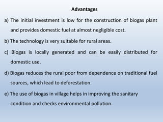 Advantages
a) The initial investment is low for the construction of biogas plant
and provides domestic fuel at almost negligible cost.
b) The technology is very suitable for rural areas.
c) Biogas is locally generated and can be easily distributed for
domestic use.
d) Biogas reduces the rural poor from dependence on traditional fuel
sources, which lead to deforestation.
e) The use of biogas in village helps in improving the sanitary
condition and checks environmental pollution.
 