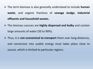 ➢ The term biomass is also generally understood to include human
waste, and organic fractions of sewage sludge, industrial
effluents and household wastes.
➢ The biomass sources are highly dispersed and bulky and contain
large amounts of water (50 to 90%).
➢ Thus, it is not economical to transport them over long distances,
and conversion into usable energy must takes place close to
source, which is limited to particular regions.
 