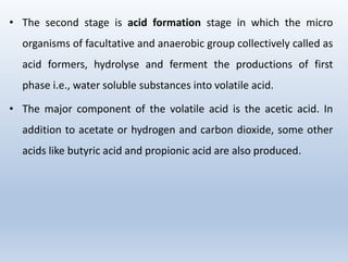 • The second stage is acid formation stage in which the micro
organisms of facultative and anaerobic group collectively called as
acid formers, hydrolyse and ferment the productions of first
phase i.e., water soluble substances into volatile acid.
• The major component of the volatile acid is the acetic acid. In
addition to acetate or hydrogen and carbon dioxide, some other
acids like butyric acid and propionic acid are also produced.
 