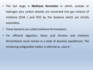 • The last stage is Methane formation in which, acetate or
hydrogen plus carbon dioxide are converted into gas mixture of
methane (CH4 ) and CO2 by the bacteria which are strictly
anaerobes.
• These bacteria are called methane fermentators.
• For efficient digestion, these acid formers and methane
fermentators must remain in a state of dynamic equilibrium. The
remaining indigestible matter is referred as „slurry‟.
 