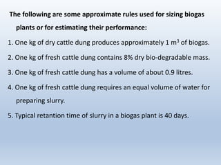 The following are some approximate rules used for sizing biogas
plants or for estimating their performance:
1. One kg of dry cattle dung produces approximately 1 m3 of biogas.
2. One kg of fresh cattle dung contains 8% dry bio-degradable mass.
3. One kg of fresh cattle dung has a volume of about 0.9 litres.
4. One kg of fresh cattle dung requires an equal volume of water for
preparing slurry.
5. Typical retantion time of slurry in a biogas plant is 40 days.
 