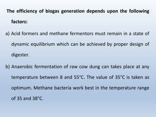 The efficiency of biogas generation depends upon the following
factors:
a) Acid formers and methane fermentors must remain in a state of
dynamic equilibrium which can be achieved by proper design of
digester.
b) Anaerobic fermentation of raw cow dung can takes place at any
temperature between 8 and 55°C. The value of 35°C is taken as
optimum. Methane bacteria work best in the temperature range
of 35 and 38°C.
 