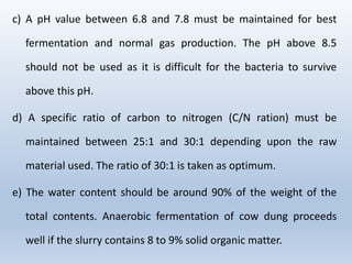 c) A pH value between 6.8 and 7.8 must be maintained for best
fermentation and normal gas production. The pH above 8.5
should not be used as it is difficult for the bacteria to survive
above this pH.
d) A specific ratio of carbon to nitrogen (C/N ration) must be
maintained between 25:1 and 30:1 depending upon the raw
material used. The ratio of 30:1 is taken as optimum.
e) The water content should be around 90% of the weight of the
total contents. Anaerobic fermentation of cow dung proceeds
well if the slurry contains 8 to 9% solid organic matter.
 