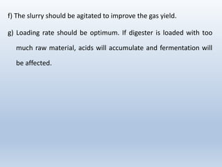 f) The slurry should be agitated to improve the gas yield.
g) Loading rate should be optimum. If digester is loaded with too
much raw material, acids will accumulate and fermentation will
be affected.
 