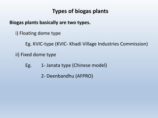 Types of biogas plants
Biogas plants basically are two types.
i) Floating dome type
Eg. KVIC-type (KVIC- Khadi Village Industries Commission)
ii) Fixed dome type
Eg. 1- Janata type (Chinese model)
2- Deenbandhu (AFPRO)
 