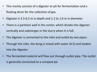 • This mainly consists of a digester or pit for fermentation and a
floating drum for the collection of gas.
• Digester is 3.5-6.5 m in depth and 1.2 to 1.6 m in diameter.
• There is a partition wall in the center, which divides the digester
vertically and submerges in the slurry when it is full.
• The digester is connected to the inlet and outlet by two pipes.
• Through the inlet, the dung is mixed with water (4:5) and loaded
into the digester.
• The fermented material will flow out through outlet pipe. The outlet
is generally connected to a compost pit.
 