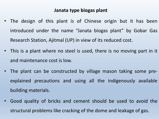 Janata type biogas plant
• The design of this plant is of Chinese origin but it has been
introduced under the name “Janata biogas plant” by Gobar Gas
Research Station, Ajitmal (UP) in view of its reduced cost.
• This is a plant where no steel is used, there is no moving part in it
and maintenance cost is low.
• The plant can be constructed by village mason taking some pre-
explained precautions and using all the indigenously available
building materials.
• Good quality of bricks and cement should be used to avoid the
structural problems like cracking of the dome and leakage of gas.
 