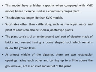 • This model have a higher capacity when compared with KVIC
model, hence it can be used as a community biogas plant.
• This design has longer life than KVIC models.
• Substrates other than cattle dung such as municipal waste and
plant residues can also be used in janata type plants.
• The plant consists of an underground well sort of digester made of
bricks and cement having a dome shaped roof which remains
below the ground level.
• At almost middle of the digester, there are two rectangular
openings facing each other and coming up to a little above the
ground level, act as an inlet and outlet of the plant.
 