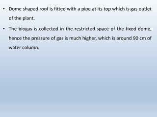 • Dome shaped roof is fitted with a pipe at its top which is gas outlet
of the plant.
• The biogas is collected in the restricted space of the fixed dome,
hence the pressure of gas is much higher, which is around 90 cm of
water column.
 