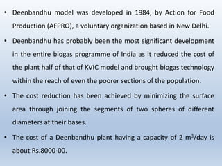 • Deenbandhu model was developed in 1984, by Action for Food
Production (AFPRO), a voluntary organization based in New Delhi.
• Deenbandhu has probably been the most significant development
in the entire biogas programme of India as it reduced the cost of
the plant half of that of KVIC model and brought biogas technology
within the reach of even the poorer sections of the population.
• The cost reduction has been achieved by minimizing the surface
area through joining the segments of two spheres of different
diameters at their bases.
• The cost of a Deenbandhu plant having a capacity of 2 m3/day is
about Rs.8000-00.
 