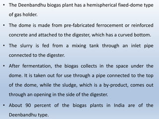 • The Deenbandhu biogas plant has a hemispherical fixed-dome type
of gas holder.
• The dome is made from pre-fabricated ferrocement or reinforced
concrete and attached to the digester, which has a curved bottom.
• The slurry is fed from a mixing tank through an inlet pipe
connected to the digester.
• After fermentation, the biogas collects in the space under the
dome. It is taken out for use through a pipe connected to the top
of the dome, while the sludge, which is a by-product, comes out
through an opening in the side of the digester.
• About 90 percent of the biogas plants in India are of the
Deenbandhu type.
 