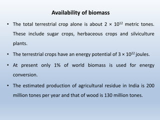 Availability of biomass
• The total terrestrial crop alone is about 2 × 1012 metric tones.
These include sugar crops, herbaceous crops and silviculture
plants.
• The terrestrial crops have an energy potential of 3 × 1022 joules.
• At present only 1% of world biomass is used for energy
conversion.
• The estimated production of agricultural residue in India is 200
million tones per year and that of wood is 130 million tones.
 
