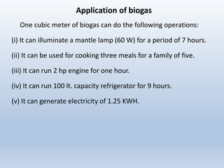 Application of biogas
One cubic meter of biogas can do the following operations:
(i) It can illuminate a mantle lamp (60 W) for a period of 7 hours.
(ii) It can be used for cooking three meals for a family of five.
(iii) It can run 2 hp engine for one hour.
(iv) It can run 100 lt. capacity refrigerator for 9 hours.
(v) It can generate electricity of 1.25 KWH.
 