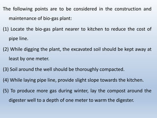 The following points are to be considered in the construction and
maintenance of bio-gas plant:
(1) Locate the bio-gas plant nearer to kitchen to reduce the cost of
pipe line.
(2) While digging the plant, the excavated soil should be kept away at
least by one meter.
(3) Soil around the well should be thoroughly compacted.
(4) While laying pipe line, provide slight slope towards the kitchen.
(5) To produce more gas during winter, lay the compost around the
digester well to a depth of one meter to warm the digester.
 