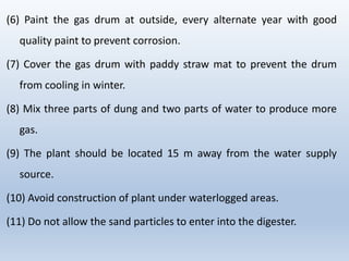 (6) Paint the gas drum at outside, every alternate year with good
quality paint to prevent corrosion.
(7) Cover the gas drum with paddy straw mat to prevent the drum
from cooling in winter.
(8) Mix three parts of dung and two parts of water to produce more
gas.
(9) The plant should be located 15 m away from the water supply
source.
(10) Avoid construction of plant under waterlogged areas.
(11) Do not allow the sand particles to enter into the digester.
 