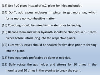 (12) Use PVC pipes instead of A.C. pipes for inlet and outlet.
(14) Don‟t add excess molasses in winter to get more gas, which
forms more non-combustible matter.
(15) Cowdung should be mixed with water prior to feeding.
(16) Banana stem and water hyacinth should be chopped in 5 - 10 cm
pieces before introducing into the respective plants.
(16) Eucalyptus leaves should be soaked for five days prior to feeding
into the plant.
(18) Feeding should preferably be done at mid-day.
(19) Daily rotate the gas holder and stirrers for 50 times in the
morning and 50 times in the evening to break the scum.
 