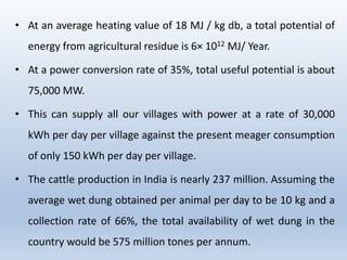 • At an average heating value of 18 MJ / kg db, a total potential of
energy from agricultural residue is 6× 1012 MJ/ Year.
• At a power conversion rate of 35%, total useful potential is about
75,000 MW.
• This can supply all our villages with power at a rate of 30,000
kWh per day per village against the present meager consumption
of only 150 kWh per day per village.
• The cattle production in India is nearly 237 million. Assuming the
average wet dung obtained per animal per day to be 10 kg and a
collection rate of 66%, the total availability of wet dung in the
country would be 575 million tones per annum.
 