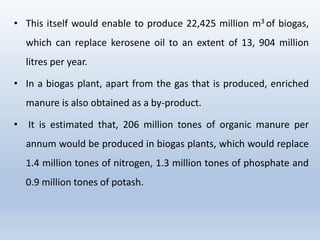 • This itself would enable to produce 22,425 million m3 of biogas,
which can replace kerosene oil to an extent of 13, 904 million
litres per year.
• In a biogas plant, apart from the gas that is produced, enriched
manure is also obtained as a by-product.
• It is estimated that, 206 million tones of organic manure per
annum would be produced in biogas plants, which would replace
1.4 million tones of nitrogen, 1.3 million tones of phosphate and
0.9 million tones of potash.
 