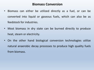 Biomass Conversion
• Biomass can either be utilized directly as a fuel, or can be
converted into liquid or gaseous fuels, which can also be as
feedstock for industries.
• Most biomass in dry state can be burned directly to produce
heat, steam or electricity.
• On the other hand biological conversion technologies utilize
natural anaerobic decay processes to produce high quality fuels
from biomass.
 