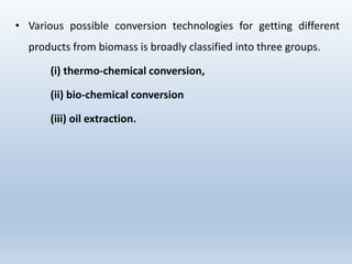 • Various possible conversion technologies for getting different
products from biomass is broadly classified into three groups.
(i) thermo-chemical conversion,
(ii) bio-chemical conversion
(iii) oil extraction.
 